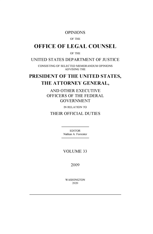 handle is hein.agopinions/oolc0033 and id is 1 raw text is: 






              OPINIONS
                OF THE

  OFFICE   OF  LEGAL   COUNSEL
                OF THE
 UNITED STATES DEPARTMENT OF JUSTICE
    CONSISTING OF SELECTED MEMORANDUM OPINIONS
              ADVISING THE

PRESIDENT   OF THE  UNITED  STATES,
     THE ATTORNEY GENERAL,
        AND OTHER EXECUTIVE
        OFFICERS OF THE FEDERAL
            GOVERNMENT
              IN RELATION TO
        THEIR OFFICIAL DUTIES



                EDITOR
             Nathan A. Forrester



             VOLUME  33


                2009


WASHINGTON
   2020


