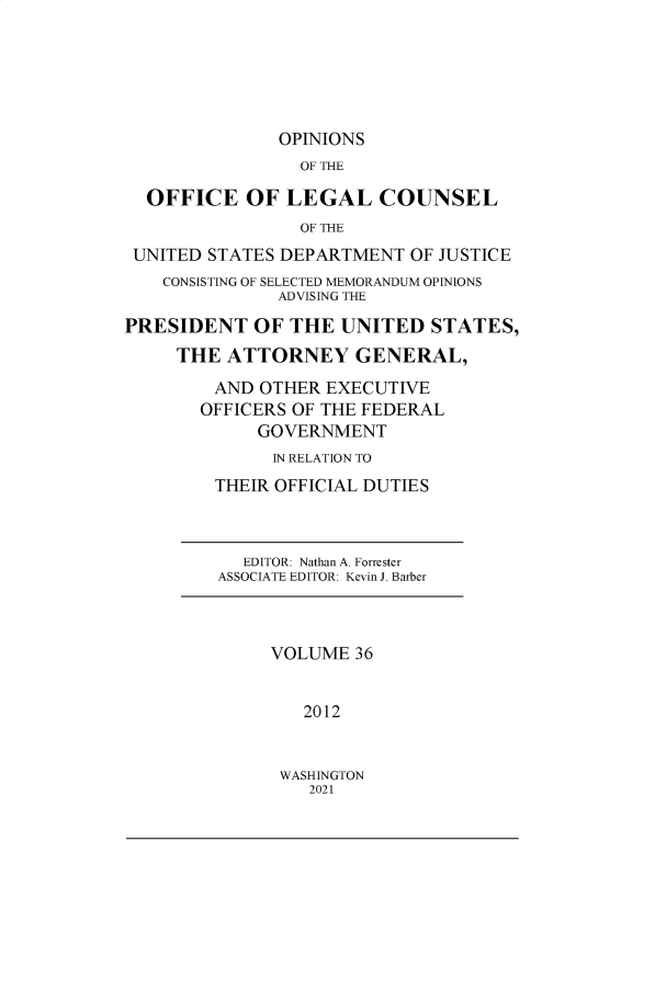 handle is hein.agopinions/oolc0036 and id is 1 raw text is: 






               OPINIONS
                 OF THE

  OFFICE OF LEGAL COUNSEL
                 OF THE
 UNITED STATES DEPARTMENT  OF JUSTICE
    CONSISTING OF SELECTED MEMORANDUM OPINIONS
               ADVISING THE

PRESIDENT   OF  THE  UNITED  STATES,
     THE  ATTORNEY GENERAL,

         AND OTHER EXECUTIVE
       OFFICERS OF THE FEDERAL
             GOVERNMENT
             IN RELATION TO
         THEIR OFFICIAL DUTIES



           EDITOR: Nathan A. Forrester
         ASSOCIATE EDITOR: Kevin J. Barber



              VOLUME  36


                 2012


WASHINGTON
   2021


