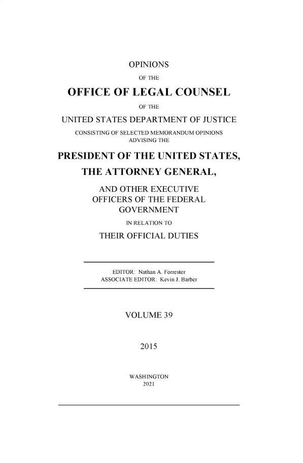 handle is hein.agopinions/oolc0039 and id is 1 raw text is: OPINIONS
OF THE
OFFICE OF LEGAL COUNSEL
OF THE
UNITED STATES DEPARTMENT OF JUSTICE
CONSISTING OF SELECTED MEMORANDUM OPINIONS
ADVISING THE
PRESIDENT OF THE UNITED STATES,
THE ATTORNEY GENERAL,
AND OTHER EXECUTIVE
OFFICERS OF THE FEDERAL
GOVERNMENT
IN RELATION TO
THEIR OFFICIAL DUTIES
EDITOR: Nathan A. Forrester
ASSOCIATE EDITOR: Kevin J. Barber
VOLUME 39
2015

WASHINGTON
2021



