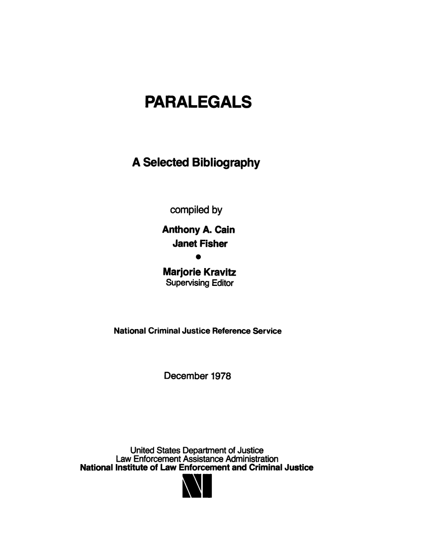 handle is hein.agopinions/parlesbi0001 and id is 1 raw text is: 







   PARALEGALS




A Selected Bibliography



        compiled by

      Anthony A. Cain
         Janet Fisher
              0
       Marjorie Kravitz
       Supervising Editor


       National Criminal Justice Reference Service



                  December 1978






           United States Department of Justice
        Law Enforcement Assistance Administration
National Institute of Law Enforcement and Criminal Justice

                      lI


