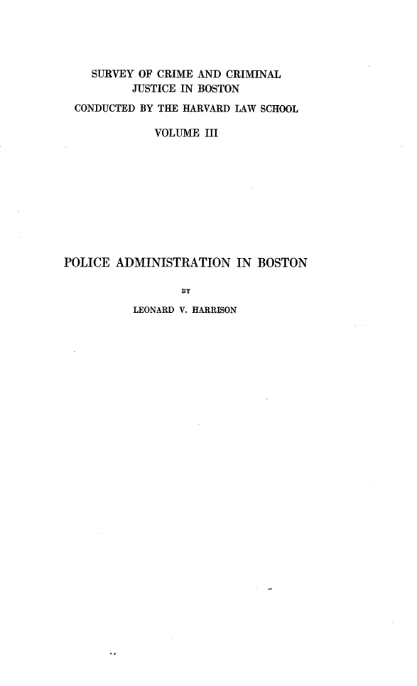 handle is hein.agopinions/pcanibn0001 and id is 1 raw text is: 




    SURVEY OF CRIME AND CRIMINAL
          JUSTICE IN BOSTON
  CONDUCTED BY THE HARVARD LAW SCHOOL

             VOLUME HI










POLICE ADMINISTRATION IN BOSTON

                 BY


LEONARD V. HARRISON


