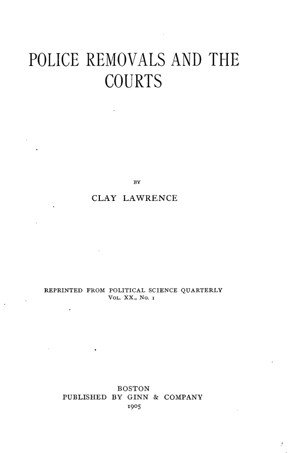 handle is hein.agopinions/pcrsatcs0001 and id is 1 raw text is: 







POLICE REMOVALS AND THE


             COURTS












                  BY

           CLAY LAWRENCE


REPRINTED FROM POLITICAL SCIENCE QUARTERLY
           VOL. XX., No. i











           BOSTON
   PUBLISHED BY GINN & COMPANY
              ,905


