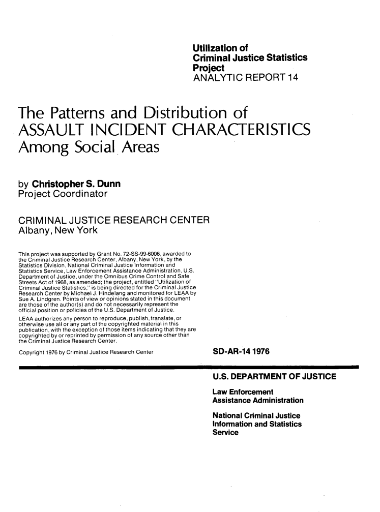 handle is hein.agopinions/pdaicasa0001 and id is 1 raw text is: Utilization of
Criminal Justice Statistics
Project
ANALYTIC REPORT 14
The Patterns and Distribution of
ASSAULT INCIDENT CHARACTERISTICS
Among Social Areas
by Christopher S. Dunn
Project Coordinator
CRIMINAL JUSTICE RESEARCH CENTER
Albany, New York
This project was supported by Grant No. 72-SS-99-6006, awarded to
the Criminal Justice Research Center, Albany, New York, by the
Statistics Division, National Criminal Justice Information and
Statistics Service, Law Enforcement Assistance Administration, U.S.
Department of Justice, under the Omnibus Crime Control and Safe
Streets Act of 1968, as amended; the project, entitled Utilization of
Criminal Justice Statistics, is being directed for the Criminal Justice
Research Center by Michael J. Hindelang and monitored for LEAA by
Sue A. Lindgren. Points of view or opinions stated in this document
are those of the author(s) and do not necessarily represent the
official position or policies of the U.S. Department of Justice.
LEAA authorizes any person to reproduce, publish, translate, or
otherwise use all or any part of the copyrighted material in this
publication, with the exception of those items indicating that they are
copyrighted by or reprinted by permission of any source other than
the Criminal Justice Research Center.
Copyright 1976 by Criminal Justice Research Center              SD-AR-14 1976
U.S. DEPARTMENT OF JUSTICE
Law Enforcement
Assistance Administration
National Criminal Justice
Information and Statistics
Service


