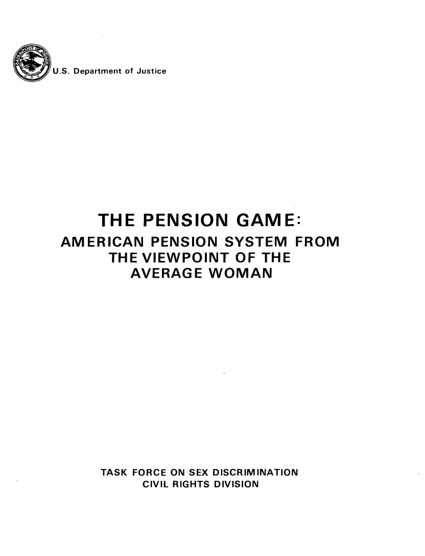handle is hein.agopinions/pengmea0001 and id is 1 raw text is: 


U.S. Department of Justice


PENSION


GAME:


AMERICAN PENSION SYSTEM FROM
      THE VIEWPOINT OF THE
        AVERAGE WOMAN












     TASK FORCE ON SEX DISCRIMINATION
          CIVIL RIGHTS DIVISION


THE


