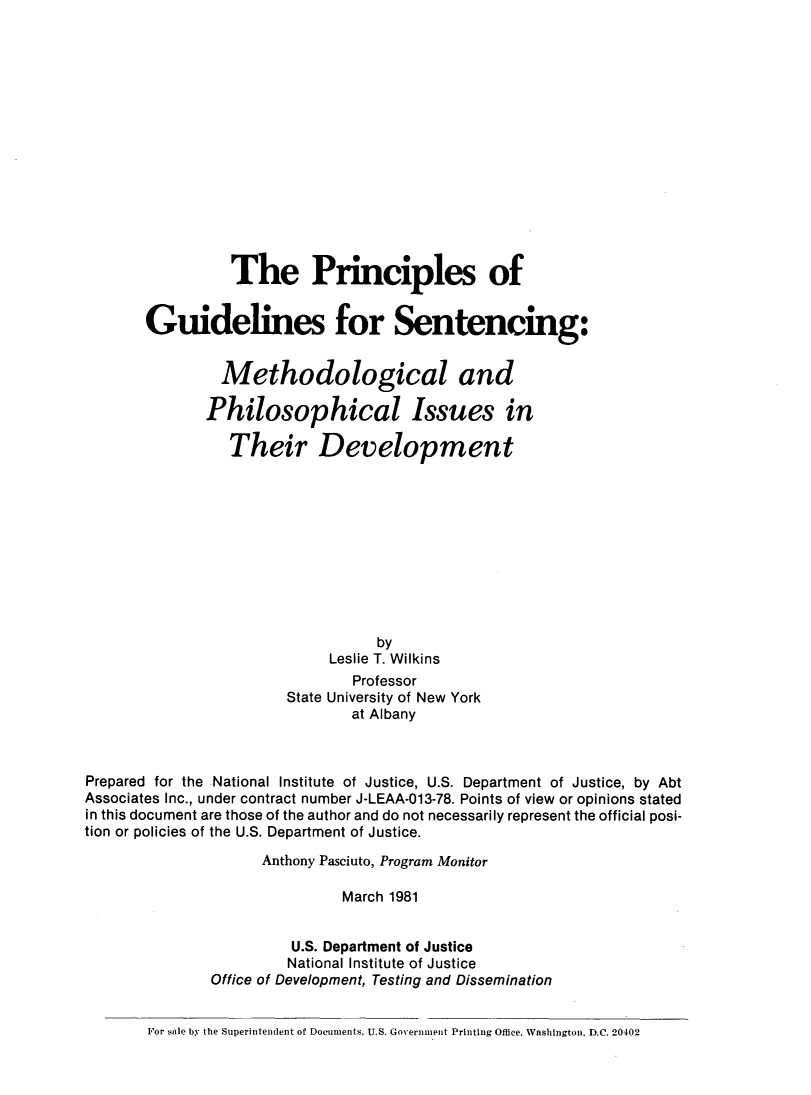 handle is hein.agopinions/pgsmpi0001 and id is 1 raw text is: 















                 The Principles of


       Guidelines for Sentencing:


                Methodological and

              Philosophical Issues in

                 Their Development










                                  by
                            Leslie T. Wilkins
                               Professor
                       State University of New York
                               at Albany



Prepared for the National Institute of Justice, U.S. Department of Justice, by Abt
Associates Inc., under contract number J-LEAA-013-78. Points of view or opinions stated
in this document are those of the author and do not necessarily represent the official posi-
tion or policies of the U.S. Department of Justice.
                    Anthony Pasciuto, Program Monitor

                              March 1981


                        U.S. Department of Justice
                        National Institute of Justice
               Office of Development, Testing and Dissemination


       For sale by the Superintendent of Documents, U.S. Government Printing Office, Washington, D.C. 20402


