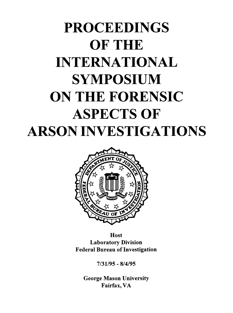 handle is hein.agopinions/pinsaspc0001 and id is 1 raw text is: 
      PROCEEDINGS
          OF THE
     INTERNATIONAL
       SYMPOSIUM
    ON THE FORENSIC
       ASPECTS OF
ARSON INVESTIGATIONS






              Host
          Laboratory Division
        Federal Bureau of Investigation
           7/31/95 - 8/4/95
         George Mason University
            Fairfax, VA


