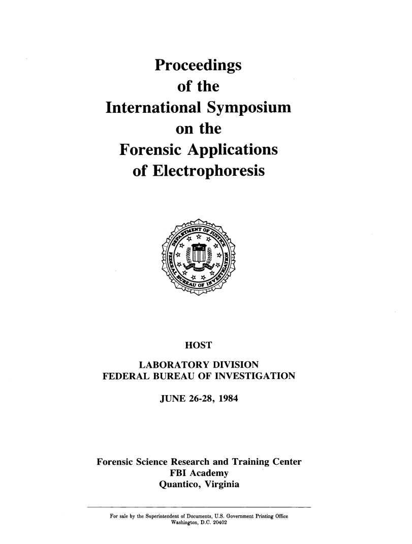 handle is hein.agopinions/pinsfsnc0001 and id is 1 raw text is: 





         Proceedings

             of the

International Symposium

             on the

   Forensic Applications

     of Electrophoresis


                HOST

        LABORATORY DIVISION
 FEDERAL BUREAU OF INVESTIGATION

            JUNE 26-28, 1984





Forensic Science Research and Training Center
             FBI Academy
             Quantico, Virginia


  For sale by the Superintendent of Documents, U.S. Government Printing Office
              Washington, D.C. 20402


