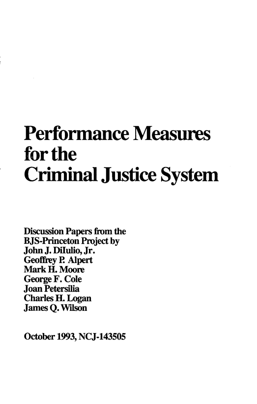 handle is hein.agopinions/pmcj0001 and id is 1 raw text is: 











Performance Measures

for the

Criminal Justice System




Discussion Papers from the
BJS-Princeton Project by
John J. Dilulio, Jr.
Geoffrey P. Alpert
Mark H. Moore
George F. Cole
Joan Petersilia
Charles H. Logan
James Q. Wilson


October 1993, NCJ-143505


