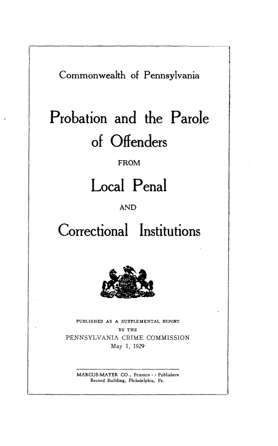handle is hein.agopinions/pnatplos0001 and id is 1 raw text is: 







  Commonwealth of Pennsylvania




Probation and the Parole


          of  Offenders

                FROM


          Local Penal

                AND


Correctional


Institutions


  PUBLISHED AS A SUPPLEMENTAL REPORT
            BY THE
PENNSYLVANIA CRIME COMMISSION
          May 1, 1929


   MARCUS-MAYER CO., Printers - - Publishers
      Record Building, Philadelphia, Pa.


