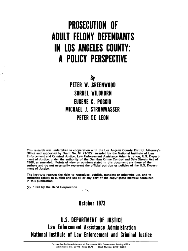 handle is hein.agopinions/pnoatfy0001 and id is 1 raw text is: PROSECUTION OF
ADULT FELONY DEFENDANTS
IN LOS ANGELES COUNTY:
A POLICY PERSPECTIVE
By
PETER W. .GREENWOOD
SORREL WILDHORN
EUGENE C. POGGIO
MICHAEL J. STRUMWASSER
PETER DE LEON
This research was undertaken in cooperation with the Los Angeles County District Attorney's
Office and supported by Grant No. NI 71-122, awarded by the National Institute of Law
Enforcement and Criminal Justice, Law Enforcement Assistance Administration, U.S. Depart-
ment of Justice, under the authority of the Omnibus Crime Control and Safe Streets Act of
1968, as amended. Points of view or opinions stated in this document are those of the
authors and do not necessarily represent the official position or policies of the U.S. Depart-
ment of Justice.
The Institute reserves the right to reproduce, publish, translate or otherwise use, and to
authorize others to publish and use all or any part of the copyrighted material contained
in this publication.
1973 by the Rand Corporation
October 1973
U.S. DEPARTMENT OF JUSTICE
Law Enforcement Assistance Administration
National Institute of Law Enforcement and Criminal Justice
For sole by the Superintendent of Documents, US Government Prnting Office
Washington, D.C. 20.402 - Price $1.75  Stock Number 2700-00224


