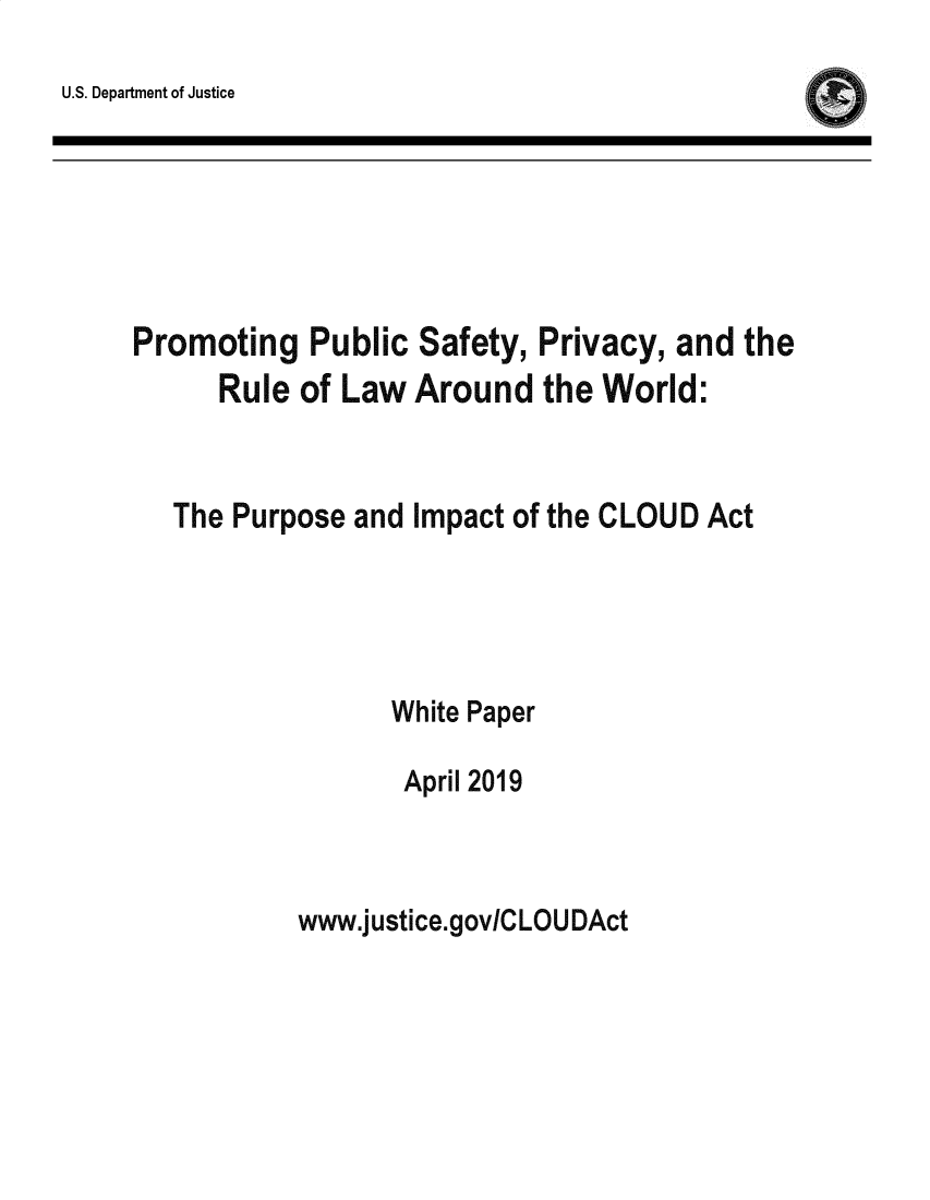 handle is hein.agopinions/ppscloud0001 and id is 1 raw text is: 
U.S. Department of Justice


Promoting Public Safety, Privacy, and the
      Rule of Law Around the World:



   The Purpose and Impact of the CLOUD Act





                 White Paper

                 April 2019


www.justice.gov/CLOUDAct


