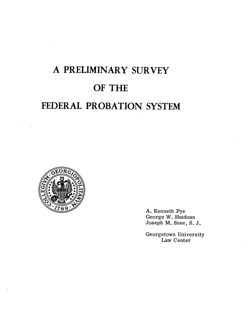handle is hein.agopinions/prelimsfedps0001 and id is 1 raw text is: A PRELIMINARY SURVEY
OF THE
FEDERAL PROBATION SYSTEM
* 6EORG10
W      *1r
'178 9                   A. Kenneth Pye
George W. Shadoan
Joseph M. Snee, S. J.
Georgetown University
Law Center


