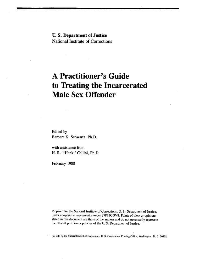 handle is hein.agopinions/prgdtrtng0001 and id is 1 raw text is: 






U. S. Department of Justice
National Institute of Corrections







A Practitioner's Guide

to Treating the Incarcerated

Male Sex Offender







Edited by
Barbara K. Schwartz, Ph.D.

with assistance from
H. R. Hank Cellini, Ph.D.

February 1988










Prepared for the National Institute of Corrections, U. S. Department of Justice,
under cooperative agreement number 87P12GGV8. Points of view or opinions
stated in this document are those of the authors and do not necessarily represent
the official position or policies of the U. S. Department of Justice.


For sale by the Superintendent of Documents, U. S. Government Printing Office, Washington, D. C. 20402


