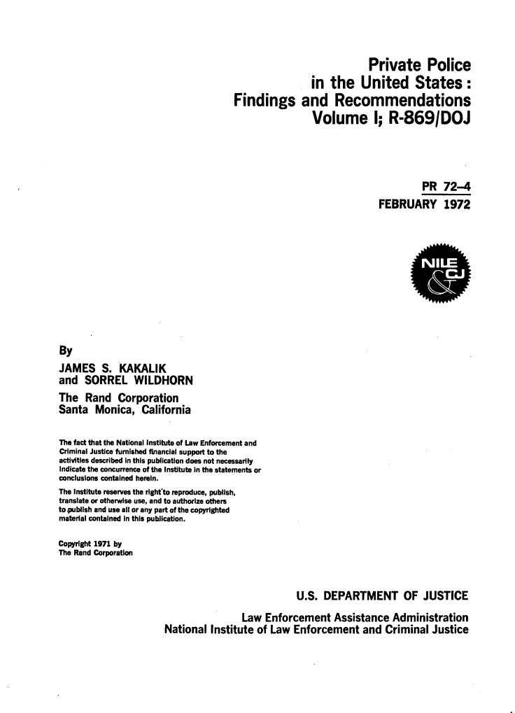 handle is hein.agopinions/privpfr0001 and id is 1 raw text is: Private Police
in the United States :
Findings and Recommendations
Volume I; R-869/DOJ
PR 72-4
FEBRUARY 1972
By
JAMES S. KAKALIK
and SORREL WILDHORN
The Rand Corporation
Santa Monica, California
The fact that the National institute of Law Enforcement and
Criminal Justice furnished financial support to the
activities described in this publication does not necessarily
Indicate the concurrence of the Institute in the statements or
conclusions contained herein.
The Institute reserves the right'to reproduce, publish,
translate or otherwise use, and to authorize others
to publish and use all or any part of the copyrighted
material contained in this publication.
Copyright 1971 by
The Rand Corporation
U.S. DEPARTMENT OF JUSTICE
Law Enforcement Assistance Administration
National Institute of Law Enforcement and Criminal Justice


