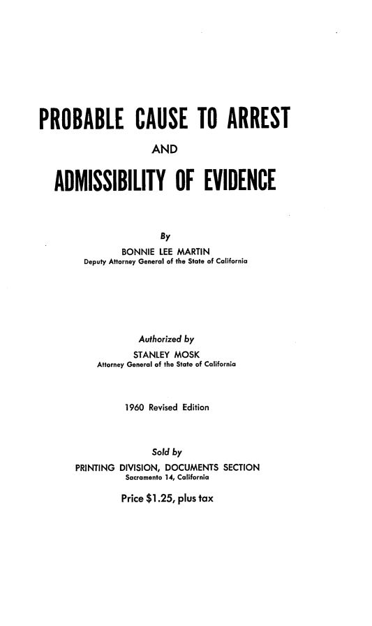 handle is hein.agopinions/probcaae0001 and id is 1 raw text is: PROBABLE CAUSE TO ARREST
AND
ADMISSIBILITY OF EVIDENCE
By
BONNIE LEE MARTIN
Deputy Attorney General of the State of California
Authorized by
STANLEY MOSK
Attorney General of the State of California
1960 Revised Edition
Sold by
PRINTING DIVISION, DOCUMENTS SECTION
Sacramento 14, California

Price $1.25, plus tax



