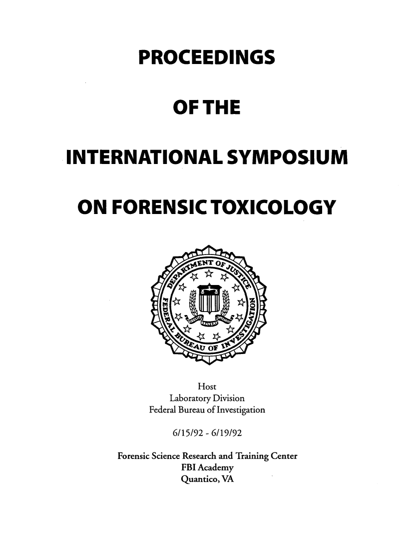 handle is hein.agopinions/proinsym0001 and id is 1 raw text is: 




          PROCEEDINGS




               OF THE



INTERNATIONAL SYMPOSIUM




  ON FORENSIC TOXICOLOGY


           Host
       Laboratory Division
    Federal Bureau of Investigation

        6/15/92 - 6/19/92

Forensic Science Research and Training Center
         FBI Academy
         Quantico, VA


