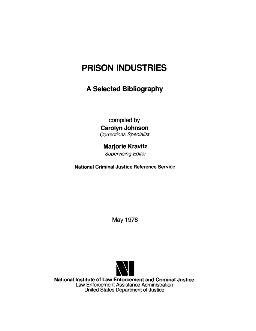 handle is hein.agopinions/prsindub0001 and id is 1 raw text is: 








          PRISON INDUSTRIES


            A Selected Bibliography



                    compiled by
                 Carolyn Johnson
                 Corrections Specialist
                 Marjorie Kravitz
                 Supervising Editor

       National Criminal Justice Reference Service






                     May 1978






                     U!
National Institute of Law Enforcement and Criminal Justice
        Law Enforcement Assistance Administration
           United States Department of Justice


