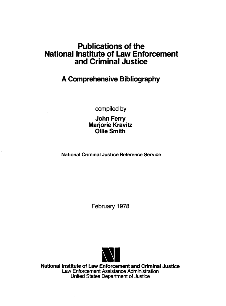 handle is hein.agopinions/pubntl0001 and id is 1 raw text is: 





             Publications of the
 National Institute of Law Enforcement
            and Criminal Justice

       A Comprehensive Bibliography



                   compiled by
                   John Ferry
                Marjorie Kravitz
                   Ollie Smith


       National Criminal Justice Reference Service






                  February 1978






                     l
National Institute of Law Enforcement and Criminal Justice
       Law Enforcement Assistance Administration
          United States Department of Justice


