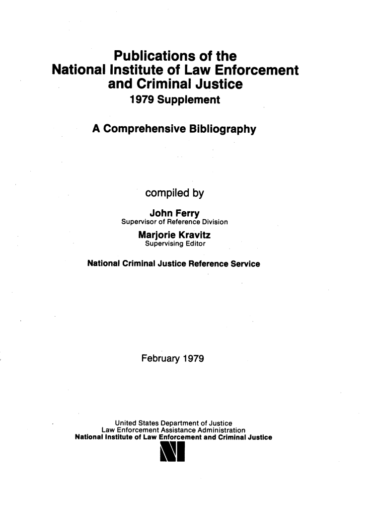 handle is hein.agopinions/pubntlin0001 and id is 1 raw text is: 



             Publications of the
National Institute of Law Enforcement
            and Criminal Justice
                1979 Supplement

        A Comprehensive Bibliography




                    compiled by
                    John Ferry
               Supervisor of Reference Division
                  Marjorie Kravitz
                    Supervising Editor
       National Criminal Justice Reference Service







                   February 1979




             United States Department of Justice
          Law Enforcement Assistance Administration
     National Institute of Law Enforcement and Criminal Justice

                       Nl


