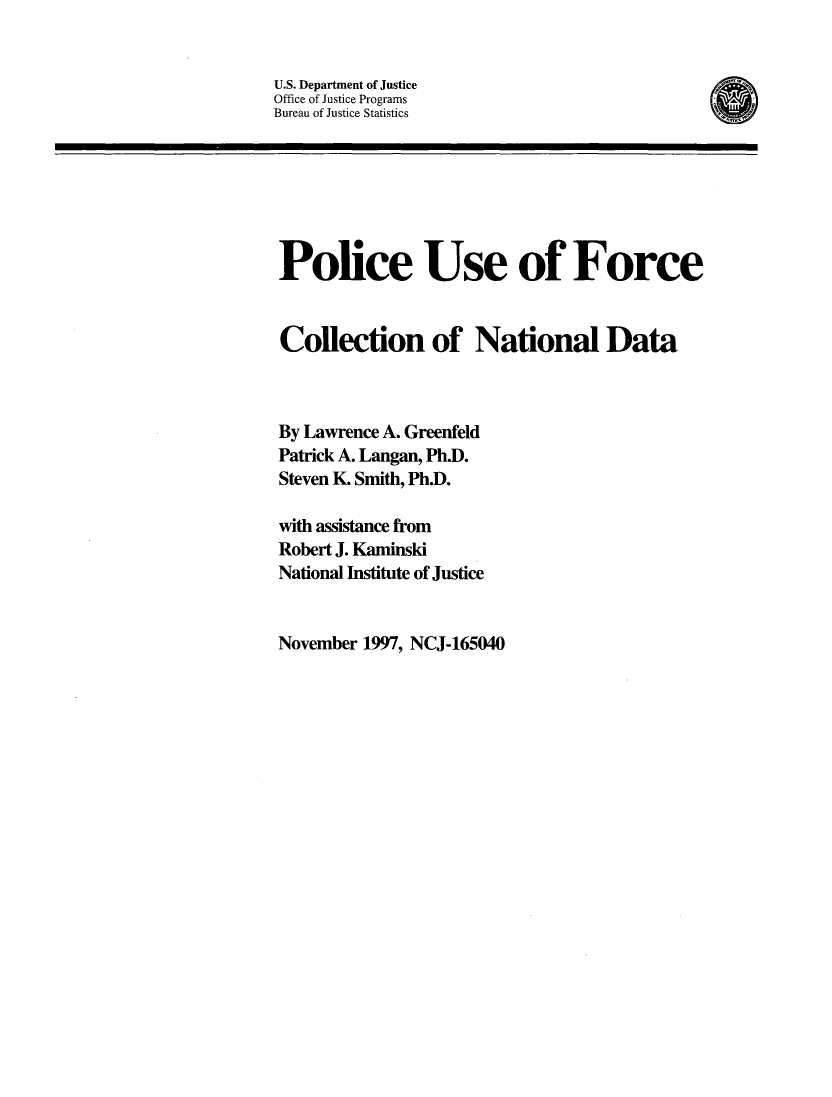 handle is hein.agopinions/pufcnd0001 and id is 1 raw text is: 


U.S. Department of Justice
Office of Justice Programs
Bureau of Justice Statistics


Police Use of Force


Collection of National Data



By Lawrence A. Greenfeld
Patrick A. Langan, Ph.D.
Steven K. Smith, Ph.D.

with assistance from
Robert J. Kaminski
National Institute of Justice


November 1997, NCJ-165040


(D


