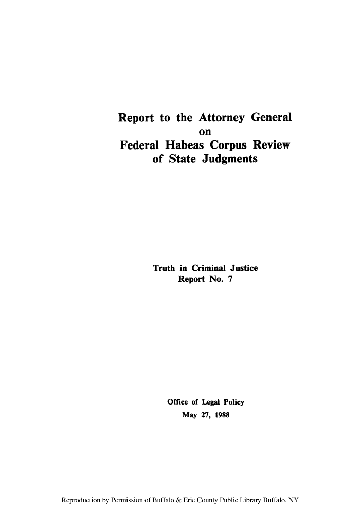 handle is hein.agopinions/rafhabsj0001 and id is 1 raw text is: Report to the Attorney General
on
Federal Habeas Corpus Review
of State Judgments
Truth in Criminal Justice
Report No. 7
Office of Legal Policy
May 27, 1988

Reproduction by Permission of Buffalo & Erie County Public Library Buffalo, NY


