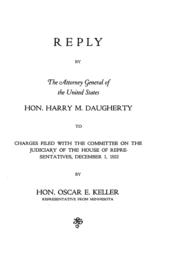 handle is hein.agopinions/ragus0001 and id is 1 raw text is: 







           REPLY


                 BY



          The o'Attorney general of

            the United States


   HON. HARRY M. DAUGHERTY


                 TO


CHARGES FILED WITH THE COMMITTEE ON THE
    JUDICIARY OF THE HOUSE OF REPRE-
       SENTATIVES, DECEMBER 1, 1922


                 BY


HON. OSCAR E. KELLER
  REPRESENTATIVE FROM MINNESOTA


