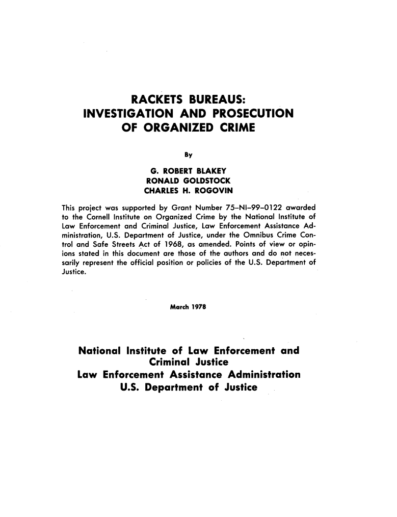 handle is hein.agopinions/rckburs0001 and id is 1 raw text is: 









                RACKETS BUREAUS:
     INVESTIGATION AND PROSECUTION
              OF ORGANIZED CRIME


                            By

                    G. ROBERT BLAKEY
                    RONALD GOLDSTOCK
                    CHARLES H. ROGOVIN

This project was supported by Grant Number 75-NI-99-0122 awarded
to the Cornell Institute on Organized Crime by the National Institute of
Law Enforcement and Criminal Justice, Law Enforcement Assistance Ad-
ministration, U.S. Department of Justice, under the Omnibus Crime Con-
trol and Safe Streets Act of 1968, as amended. Points of view or opin-
ions stated in this document are those of the authors and do not neces-
sarily represent the official position or policies of the U.S. Department of
Justice.



                         March 1978




    National Institute of Law Enforcement and
                    Criminal Justice
    Law Enforcement Assistance Administration
             U.S. Department of Justice



