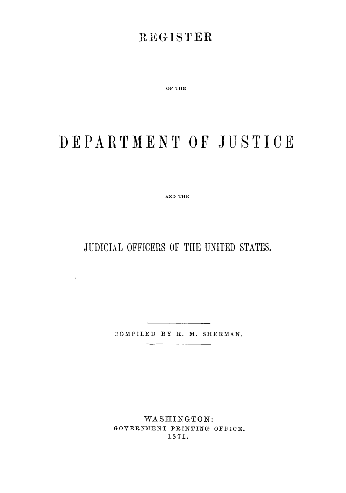 handle is hein.agopinions/rdjciate0001 and id is 1 raw text is: REGISTER
OF THE
DEPARTMENT OF JUSTICE
AIND THE

JUDICIAL OFFICERS OF THE UNITED STATES.
COMPILED BY R. M. SHERMAN.
WASHINGTON:
GOVERNMENT PRINTING OFFICE.
1871.



