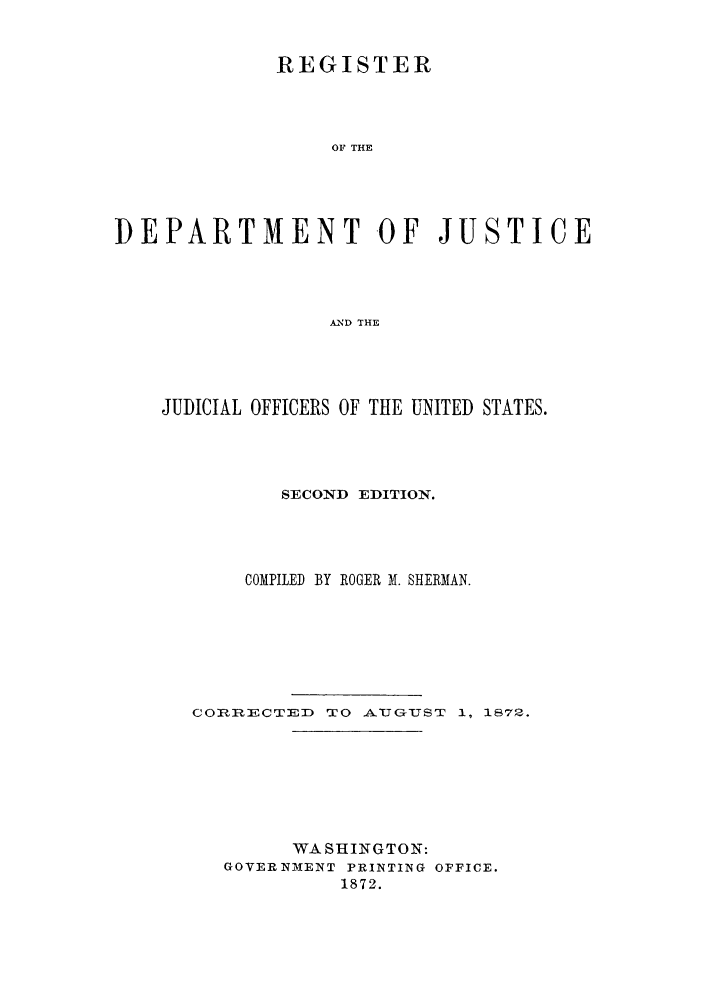 handle is hein.agopinions/rdjciate0002 and id is 1 raw text is: REGISTER
OF THE
DEPARTMENT OF JUSTICE
AND THE

JUDICIAL OFFICERS OF THE UNITED STATES.
SECOND EDITION.
COMPILED BY ROGER M. SHERMAN.
CORRECTED TO AU GUTST 1, 1872.
WA SHINGTO N:
GOVERNMENT PRINTING OFFICE.
1872.


