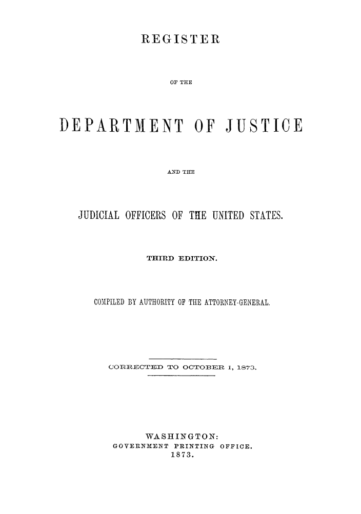 handle is hein.agopinions/rdjciate0003 and id is 1 raw text is: REGISTER
OF THE
DEPARTMENT OF JUSTICE
AND THE

JUDICIAL OFFICERS OF THE UNITED STATES.
THIRD EDITION.
COMPILED BY AUTHORITY OF THE ATTORNEY-GENERAL.
CORRECTED TO OGTOBER 1, 1873.
WASHINGTON:
GOVERNMENT PRINTING OFFICE.
1873.


