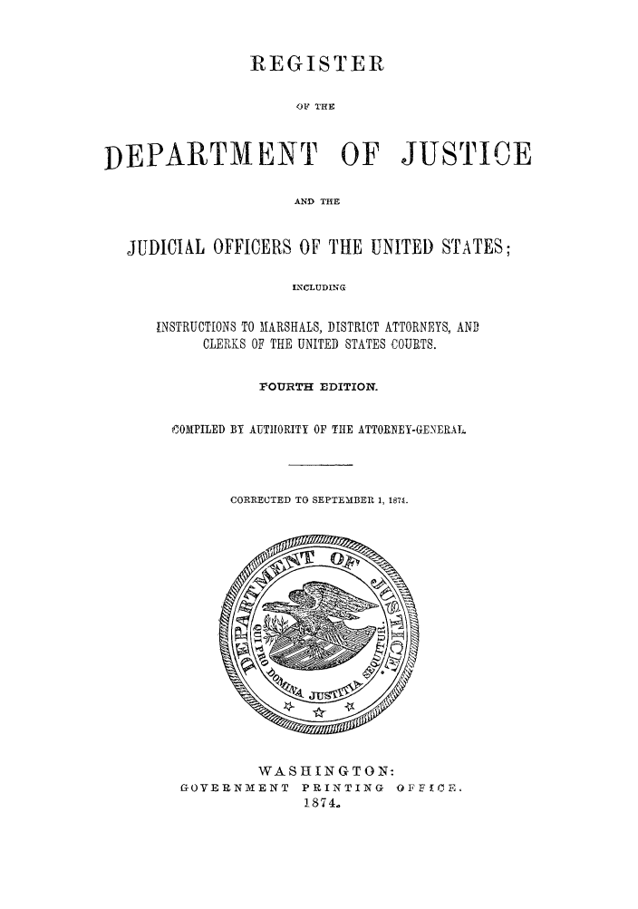 handle is hein.agopinions/rdjciate0004 and id is 1 raw text is: REGISTER
OF THE
DEPARTMENT OF JUSTICE
AND THE
JUDICIAL OFFICERS OF THE UNITED STATES;
LNCLUDING
INSTRUCTIONS TO 11ARSHALS, DISTRICT ATTORNEYS, AND
CLERKS OF THE UNITED STATES COURTS.

FOURTH EDITION.
i0MPILED BY AUTIHORITY OF THE ATTORNEY-GENERAL.
CORRECTED TO SEPTEMBER 1, 1874.

WASHINGTON:
GOVERNMENT PRINTING OFFYCE.
1874.


