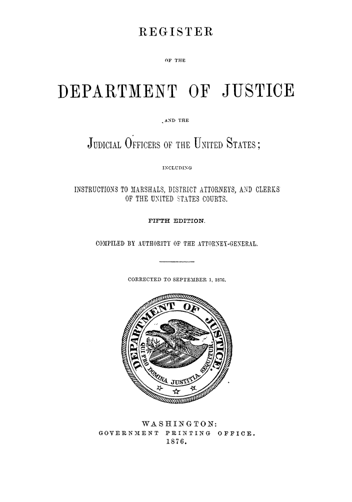 handle is hein.agopinions/rdjciate0005 and id is 1 raw text is: REGISTER
OF THE
DEPARTMENT OF JUSTICE
.AND THE
JUDICIAL OFFICERS OF TIE UNITED STATES;
INCLUDING
INSTRUCTIONS TO MARSHALS, DISTRICT ATTORNEYS, AND CLERKS
OF THE UNITED STATES COURTS.

FIFTH EDITION.
CONPILED BY AUTHORITY OF THE ATTORNEY-GENERAL.
CORRECTED TO SEPTEMBER 1, 1876.

WASHINGTON:
GOVERN'MENT PRINTING OFFICE.
1876.


