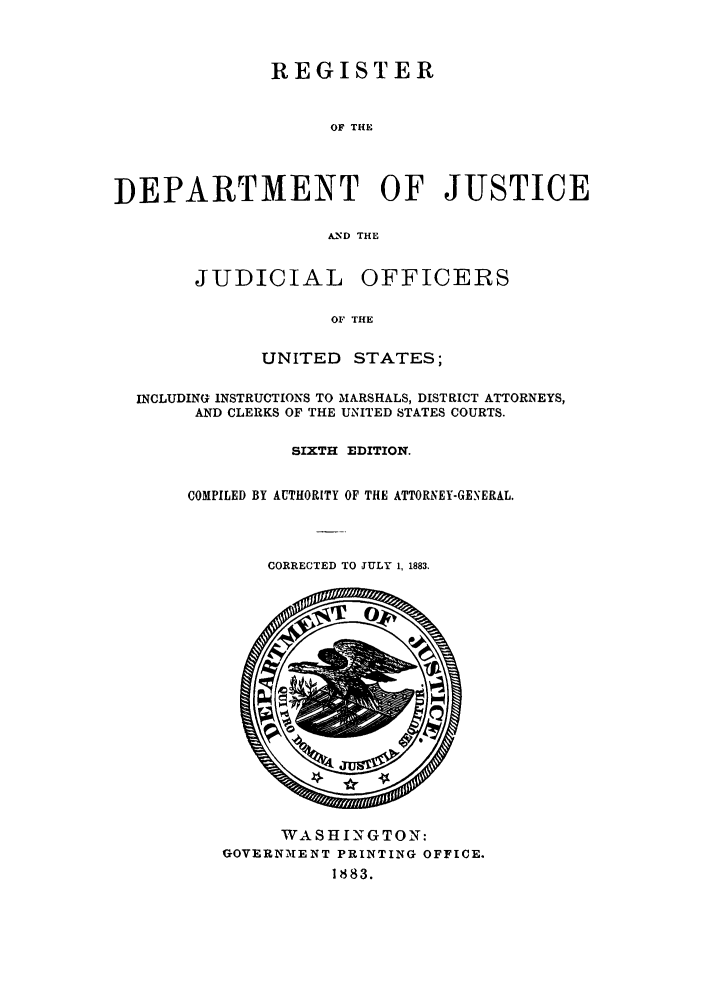 handle is hein.agopinions/rdjciate0006 and id is 1 raw text is: REGISTER
OF THE
DEPARTMENT OF JUSTICE
A.ND THE

JUDICIAL

OFFICERS

OF THE

UNITED     STATES;
INCLUDING INSTRUCTIONS TO MARSHALS, DISTRICT ATTORNEYS,
AND CLERKS OF THE UNITED STATES COURTS.
SIXTH EDITION.
COMPILED BY AUTHORITY OF THE ATTORNEY-GENERAL.

CORRECTED TO JULY 1, 1883,

WASHINGTON:
GOVERNMENT PRINTING OFFICE.
1883.


