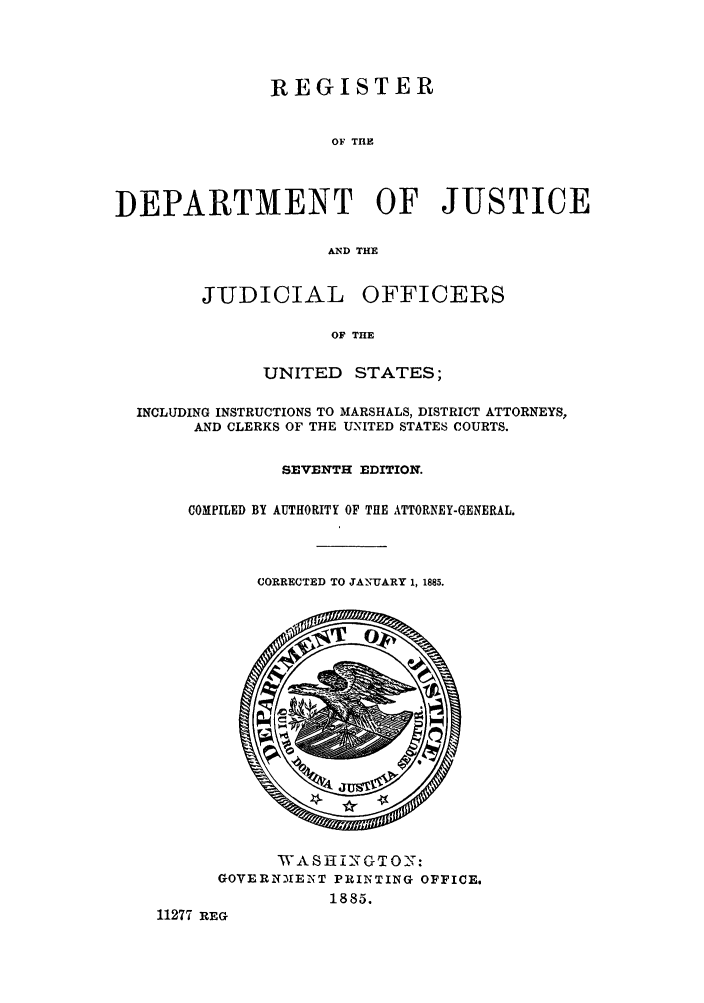 handle is hein.agopinions/rdjciate0007 and id is 1 raw text is: REGISTER
OF THE
DEPARTMENT OF JUSTICE
AND THE

JUDICIAL OFFICERS
OF THE
UNITED STATES;

INCLUDING INSTRUCTIONS TO MARSHALS, DISTRICT ATTORNEYS,
AND CLERKS OF THE UNITED STATES COURTS.
SEVENTH EDITION.
COMPILED BY AUTHORITY OF THE ATTORNEY-GENERAL.

CORRECTED TO JANUARY 1, 1885.

'A S 1iI -1O'NGT O _'':
GOVERNMEINT PRINTING OFFICE.
1885.
11277 REG


