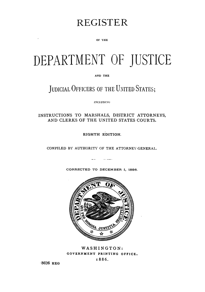 handle is hein.agopinions/rdjciate0008 and id is 1 raw text is: REGISTER
OF THE
DEPARTMENT OF JUSTICE
AND THE
JUDICIAL OFFICERS OF THE UNITED STATES;
INCJ.UDJN(;
INSTRUCTIONS TO MARSHALS, DISTRICT ATTORNEYS,
AND CLERKS OF THE UNITED STATES COURTS.
EIGHTH EDITION.
COMPILED BY AUTHORITV OF THE ATTORNEY-GENERAL.

CORRECTED TO DECEMBER 1, 1886.

WASHINGTON:
GOVERNMENT PRINTING OFFICE.
1886.

-8626 REG


