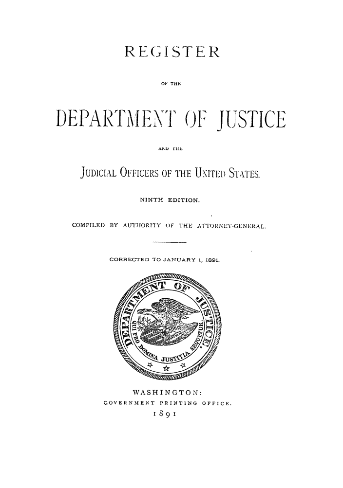 handle is hein.agopinions/rdjciate0009 and id is 1 raw text is: REGISTER
OF THE
DEPARTMENT OF JUSTICE
AiD fill.
JUDICIAL OFFICERS OF THE UNImI) STATES.
NINTH EDITION.
COMPILED BY AUTHORITY OF THE ATTORNEY-GENERAL.
CORRECTED TO JANUARY 1, 1891.

WASHINGTON:
GOVERNM'AEINT PRINTING OFFICE.
1891


