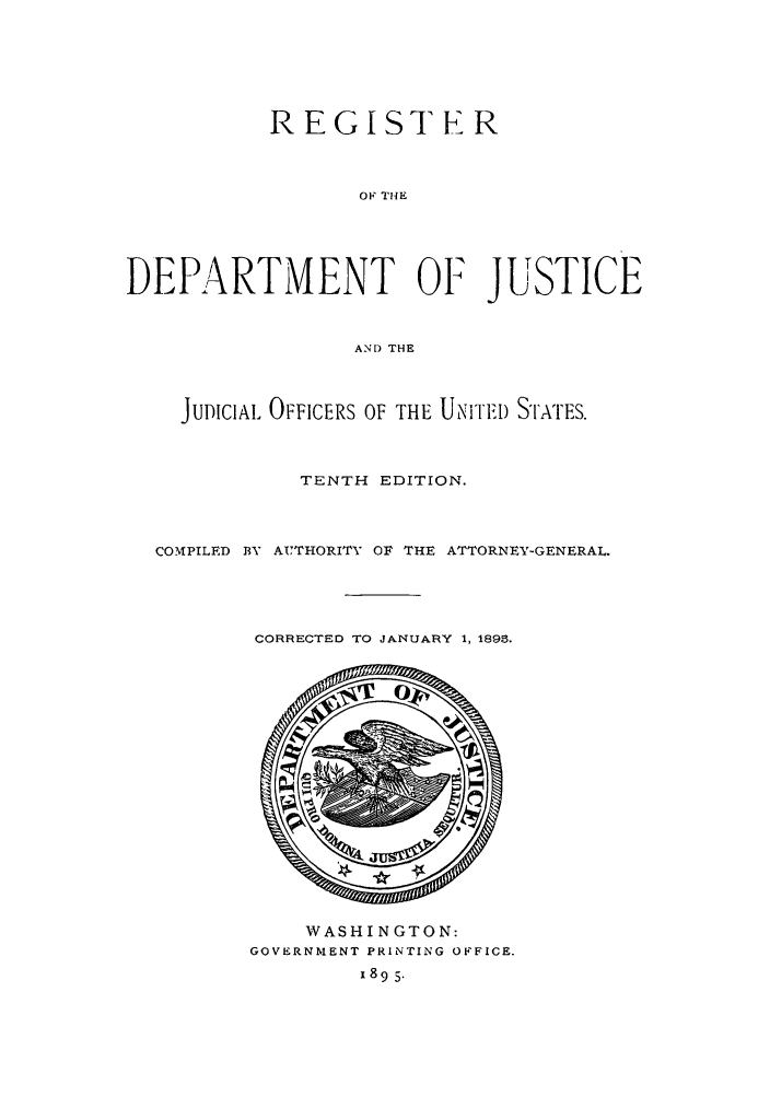 handle is hein.agopinions/rdjciate0010 and id is 1 raw text is: REGISTER
OF THE
DEPARTMENT OF JUSTICE
ANI) THE
JUDICIAL OFFICERS OF THE UNiTED S'I'ATES.
TENTH EDITION.
COMPILED BY AUTHORITY OF THE ATTORNEY-GENERAL.
CORRECTED TO JANUARY 1, 1895.

WASHINGTON:
GOVERNMENT PRINTING OFFICE.
x895.


