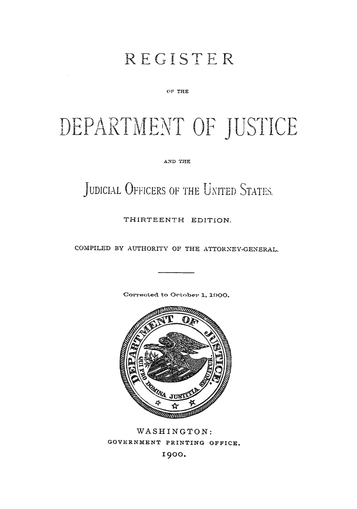 handle is hein.agopinions/rdjciate0013 and id is 1 raw text is: REGISTER
OF THE
AND THE
T.               IT
JUDICIAL OFFICERS OF THE UNITED STATES.
THIRTEENTH EDITION.
COMPILED BY AUTHORITY OF THE ATTORNEY-GEN ERAL.

Corrected to Oetober 1, 1900.

WASHINGTON:
GOVERNMENT PRINTING OFFICE.
1900.


