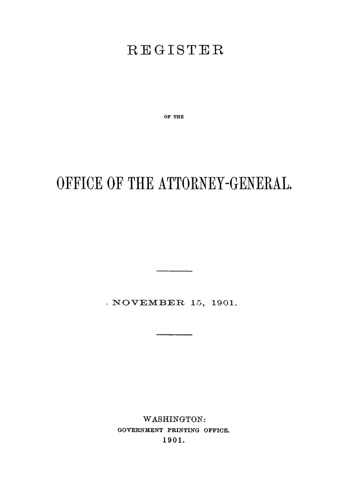 handle is hein.agopinions/rdjciate0014 and id is 1 raw text is: REGISTER
OF THE
OFFICE OF THE ATTORNEY-GENERAL.

- NOVEMBEP 15,

1901.

WASHINGTON:
GOVERNMENT PRINTING OFFICE.
1901.


