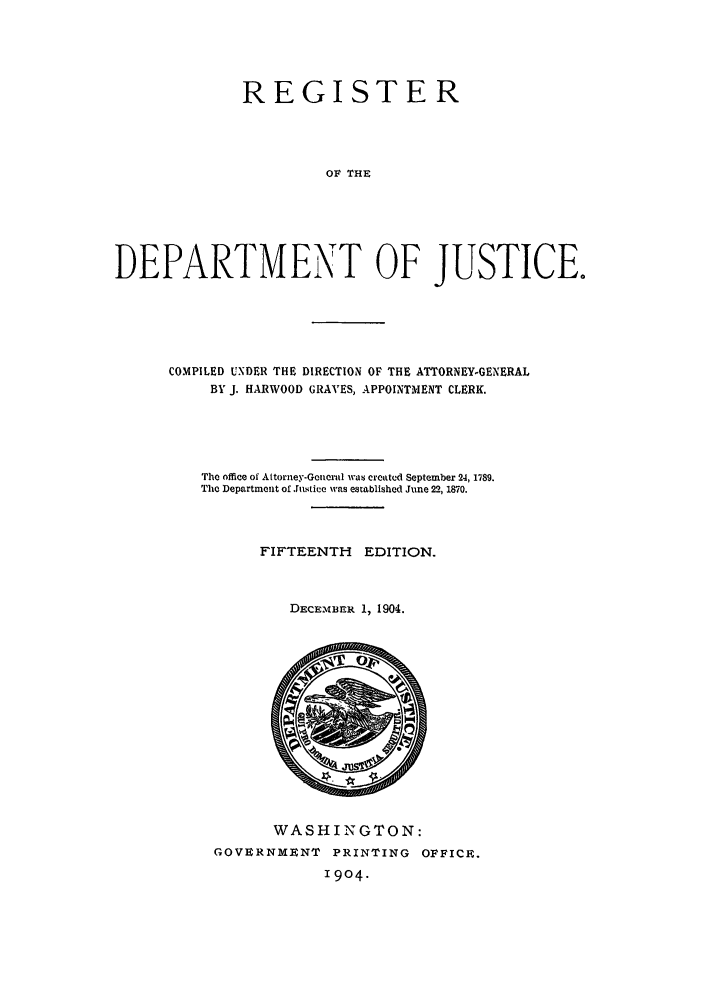 handle is hein.agopinions/rdjciate0015 and id is 1 raw text is: REGISTER
OF THE
DEPARTMENT OF JUSTICE.

COMPILED UNDER THE DIRECTION OF THE ATTORNEY-GENERAL
BY J. HARWOOD GRAVES, APPOINTMENT CLERK.
The office of Attorney-Gencral was created September 24, 1789.
The Department of .ustice was established June 22, 1870.
FIFTEENTH       EDITION.
DECEmBER 1, 1904.

WASHINGTON:
GOVERNMENT PRINTING OFFICE.
1904.


