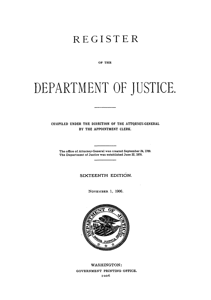 handle is hein.agopinions/rdjciate0016 and id is 1 raw text is: REGISTER
OF THE
DEPARTMENT OF JUSTICE.

COMPILED UNDER THE DIRECTION OF THE ATTQRNEY-GENERAL
BY THE APPOINTMENT CLERK.
The office of Attorney-General was created September 24, 1789.
The Department of Justice was established June 22, 1870.
SIXTEENTH       EDITION.
NOVEMBER 1, 1906.

WASHINGTON:
GOVERNMENT PRINTING- OFFICE.
0O6


