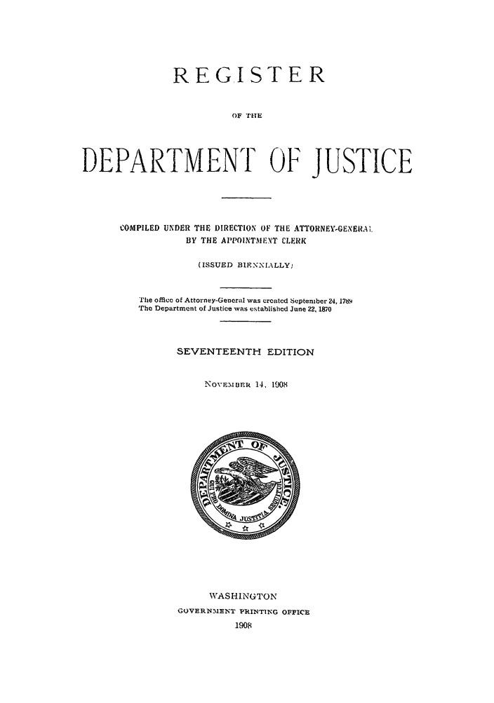 handle is hein.agopinions/rdjciate0017 and id is 1 raw text is: REG.ISTER
OF THE
DEPARTMENT OF JUSTICE

COMPILED UNDER THE DIRECTION OF THE ATTORNEYGENERAs.
BY THE APPOINTvIE-NT CLERK
(ISSUED BIF-NNIALLY;
The officec of Attorney-Gencral was creatcd September 24, 178.
The Department of Justice was establishcd June 22, 1870
SEVENTEENTH EDITION
NOvE-mBER 14, 1908

WASHINGTON
GOVERNME NT PRINTING OFFICE
1908


