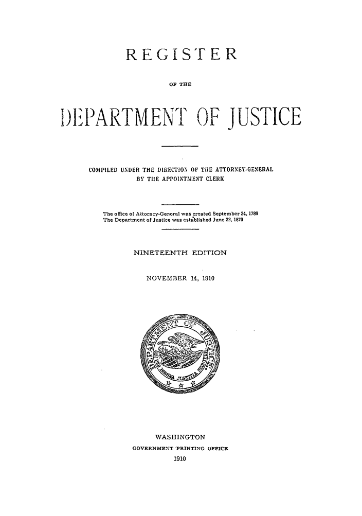 handle is hein.agopinions/rdjciate0019 and id is 1 raw text is: REGI ST ER
OF THE
1)A.IARTMENT OF JUSTICE

COMPILED UNDER THE DIRECTION OF TilE ATTORNEY-GENERAL
BY TIE APPOINTMENT CLERK
The office of Attorncy-Genoral was created September 24, 1789
The Department of Justice was estdblished June 22, 1870
NINETEENTH EDITION
NOVEMBER 14, 1910

IWASHINGTON
GOVERNMENT PRINTING OFFICE
1910


