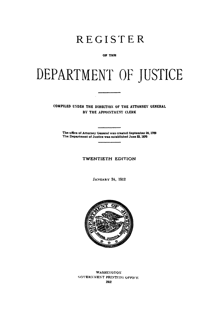 handle is hein.agopinions/rdjciate0020 and id is 1 raw text is: REGISTER
OF THE
DEPARTMENT OF JUSTICE

COMPILED UNDER THE DIRETION OF THE ATTORNEY GENERAL
BY THE APPOINTMENT CLERK
The office of Attorney General was created September 24. 1789
The Department of Justice was established June 22. 1870
TWENTIETH EDITION
JANUARY 24, 1912

WASHINGTON'
GOVERNMENT PRINTING OFFICEF
1912


