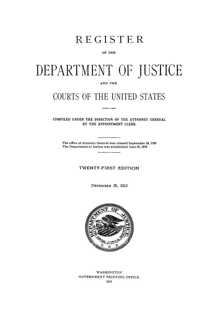 handle is hein.agopinions/rdjciate0021 and id is 1 raw text is: REGISTER
OF THE
DEPARTMENT OF JUSTICE
AND THE

COURTS OF THE UNITED STATES
COMPILED UNDER THE DIRECTION OF THE ATTORNEY GENERAL
BY THE APPOINTMENT CLERK
The office of Attorney General was created September 24, 1789
The Department of Justice was established June 22, 1870
TWENTY-FIRST EDITION
DECEMaBER 28, 1912

WASHINGTON
GOVERNMENT PRINTING OFFICE
1913


