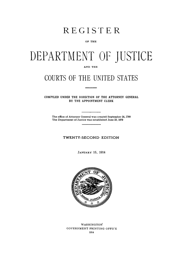 handle is hein.agopinions/rdjciate0022 and id is 1 raw text is: REGISTER
OF THE
DEPARTMENT OF JUSTICE
AND THE

COURTS OF THE UNITED STATES
COMPILED UNDER THE DIRECTION OF THE ATTORNEY GENERAL
BY THE APPOINTMENT CLERK
The office of Attorney General was created September 24, 1789
The Department of Justice was established June 22, 1870
TWENTY-SECOND EDITION
JANUARY 15, 1914

WASHINGTOI-
GOVERNMENT PRINTING OFFICE
1914


