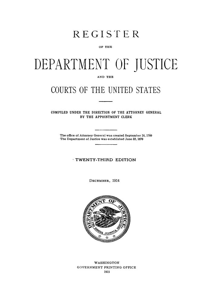 handle is hein.agopinions/rdjciate0023 and id is 1 raw text is: REGIST E R
OF THE
DEPARTMENT OF JUSTICE
AND THE

COURTS OF THE UNITED STATES
COMPILED UNDER THE DIRECTION OF THE ATTORNEY GENERAL
BY THE APPOINTMENT CLERK
The office of Attorney General was created September 24, 1789
The Department of Justice was established June 22. 1870
TWENTY-THIRD EDITION
DECEMBER, 1914

WASHINGTON
GOVERNMENT PRINTING OFFICE
1915


