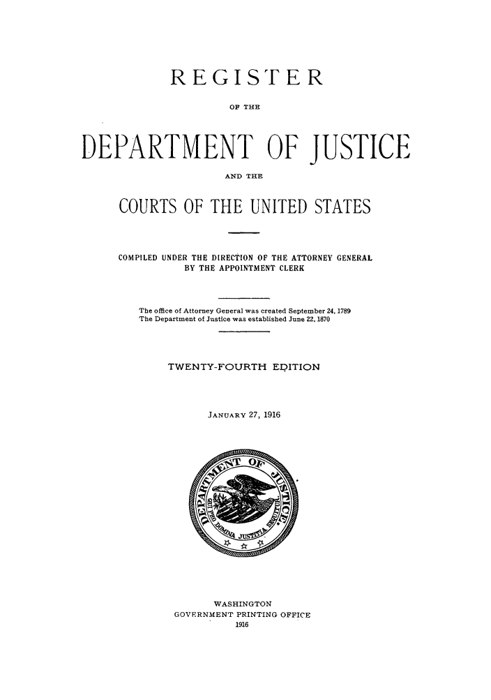 handle is hein.agopinions/rdjciate0024 and id is 1 raw text is: REGISTER
OF THE
DEPARTMENT OF JUSTICE
AND THE

COURTS OF THE UNITED STATES
COMPILED UNDER THE DIRECTION OF THE ATTORNEY GENERAL
BY THE APPOINTMENT CLERK
The office of Attorney General was created September 24, 1789
The Department of Justice was established June 22. 1870
TWENTY-FOURTH EDITION
JANUARY 27, 1916

WASHINGTON
GOVERNMENT PRINTING OFFICE
1916


