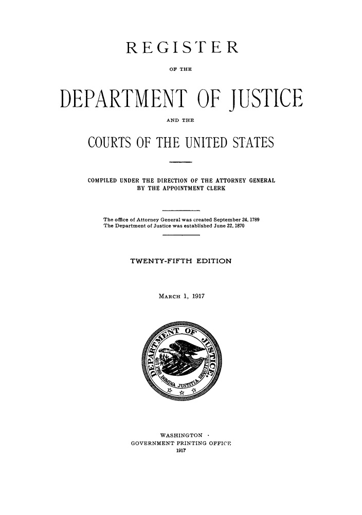 handle is hein.agopinions/rdjciate0025 and id is 1 raw text is: REGISTER
OF THE
DEPARTMENT OF JUSTICE
AND THE

COURTS OF THE UNITED STATES
COMPILED UNDER THE DIRECTION OF THE ATTORNEY GENERAL
BY THE APPOINTMENT CLERK
The office of Attorney General was created September 24, 1789
The Department of Justice was established June 22. 1870
TWENTY-FIFTH EDITION
MARCH 1, 1917

WASHINGTON 
GOVERNMENT PRINTING OFFICE
191?


