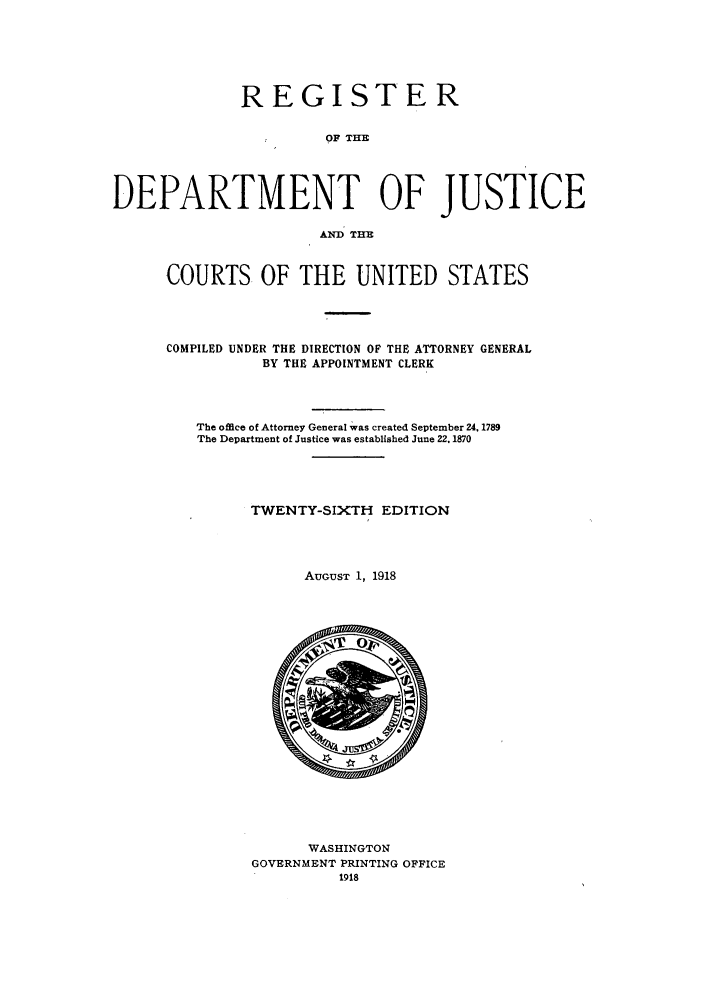 handle is hein.agopinions/rdjciate0026 and id is 1 raw text is: REGISTER
OF TIM
DEPARTMENT OF JUSTICE
AND THE

COURTS OF THE UNITED STATES
COMPILED UNDER THE DIRECTION OF THE ATTORNEY GENERAL
BY THE APPOINTMENT CLERK
The office of Attorney General was created September 24, 1789
The Department of Justice was established June 22,1870
TWENTY-SIXTH EDITION
AuGuST 1, 1918

WASHINGTON
GOVERNMENT PRINTING OFFICE
1918


